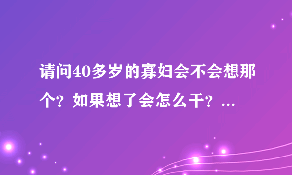 请问40多岁的寡妇会不会想那个？如果想了会怎么干？求大神解答