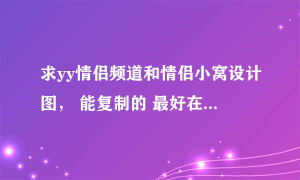 求yy情侣频道和情侣小窝设计图， 能复制的 最好在给对情侣名