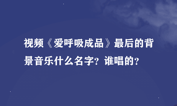 视频《爱呼吸成品》最后的背景音乐什么名字？谁唱的？