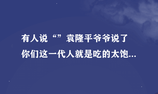 有人说“”袁隆平爷爷说了 你们这一代人就是吃的太饱了”怎么怼回去？