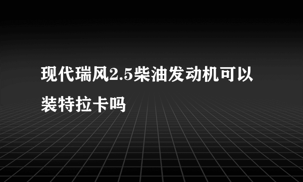 现代瑞风2.5柴油发动机可以装特拉卡吗