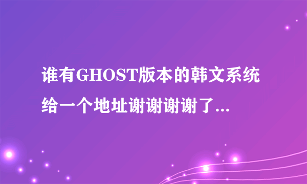 谁有GHOST版本的韩文系统 给一个地址谢谢谢谢了，大神帮忙啊