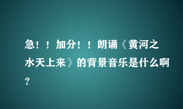 急！！加分！！朗诵《黄河之水天上来》的背景音乐是什么啊？