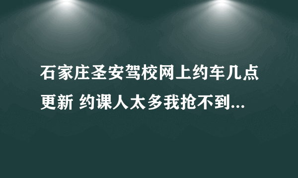 石家庄圣安驾校网上约车几点更新 约课人太多我抢不到课 各位大神帮帮小弟啊