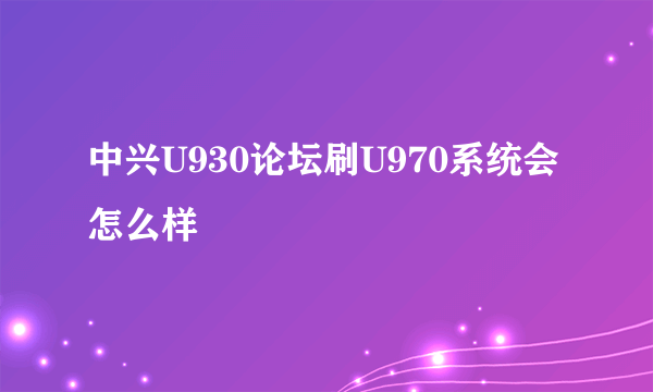 中兴U930论坛刷U970系统会怎么样