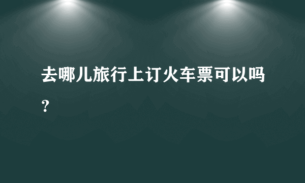 去哪儿旅行上订火车票可以吗？