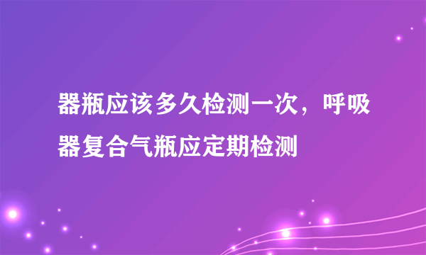 器瓶应该多久检测一次，呼吸器复合气瓶应定期检测