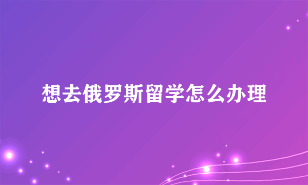 想去俄罗斯留学怎么办理