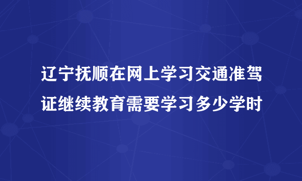 辽宁抚顺在网上学习交通准驾证继续教育需要学习多少学时