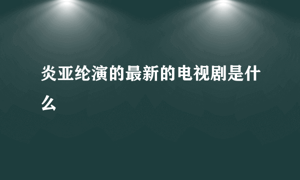 炎亚纶演的最新的电视剧是什么