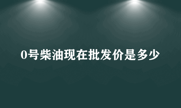 0号柴油现在批发价是多少