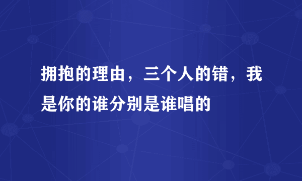 拥抱的理由，三个人的错，我是你的谁分别是谁唱的