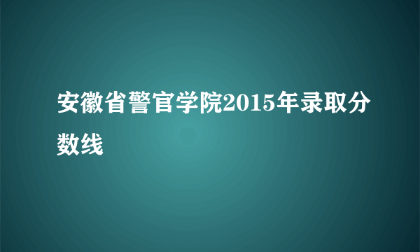 安徽省警官学院2015年录取分数线