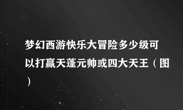 梦幻西游快乐大冒险多少级可以打赢天蓬元帅或四大天王（图）