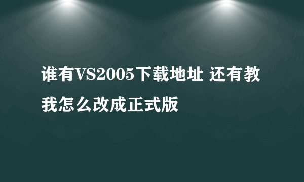 谁有VS2005下载地址 还有教我怎么改成正式版