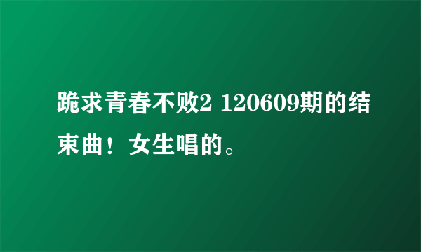 跪求青春不败2 120609期的结束曲！女生唱的。