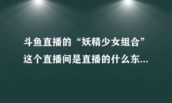 斗鱼直播的“妖精少女组合”这个直播间是直播的什么东西？里面那个“狗哥”每次直播都出现，而且为什么里