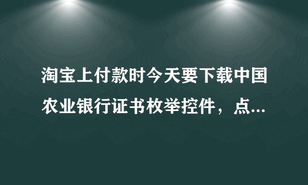 淘宝上付款时今天要下载中国农业银行证书枚举控件，点开后网页立即就不动了，无法下载吗？谁知道是怎么回