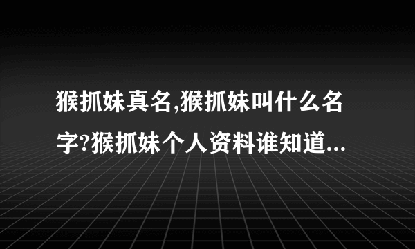 猴抓妹真名,猴抓妹叫什么名字?猴抓妹个人资料谁知道啊？？？？？？