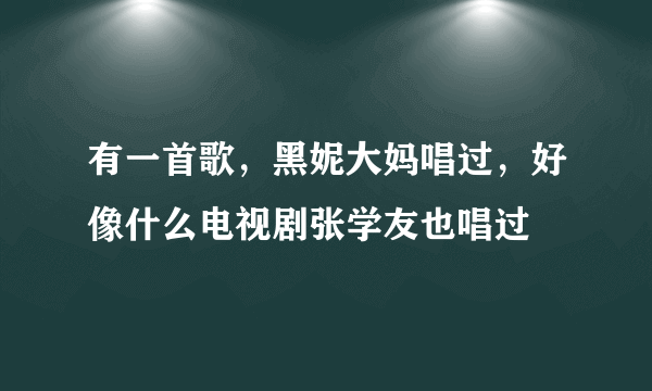 有一首歌，黑妮大妈唱过，好像什么电视剧张学友也唱过