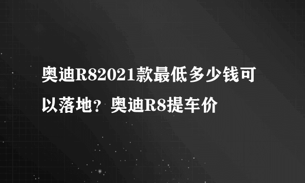 奥迪R82021款最低多少钱可以落地？奥迪R8提车价