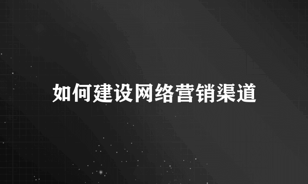 如何建设网络营销渠道