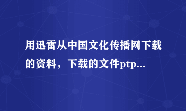 用迅雷从中国文化传播网下载的资料，下载的文件ptp 格式打不开，怎样解决求大神帮助