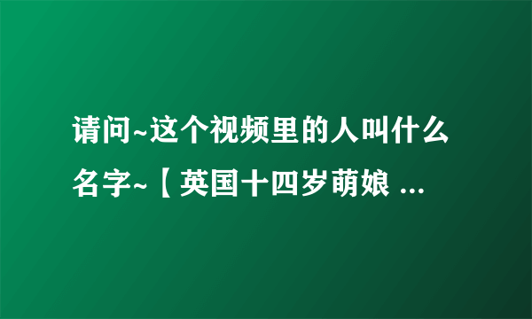 请问~这个视频里的人叫什么名字~【英国十四岁萌娘 - - 他叫什么 】