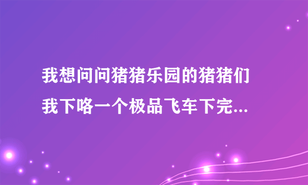 我想问问猪猪乐园的猪猪们  我下咯一个极品飞车下完咯不可以安装啊!  里面的文件都 打不开