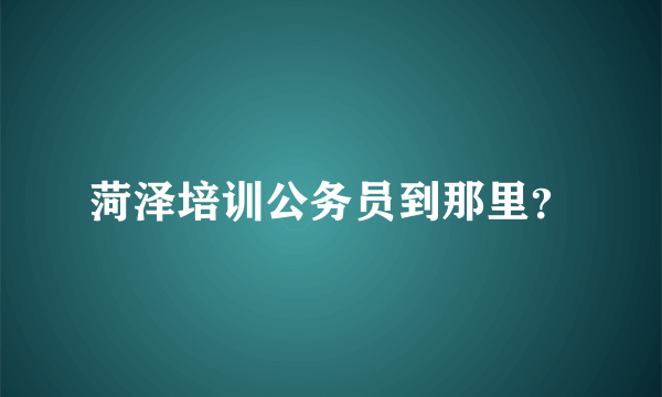 菏泽培训公务员到那里？