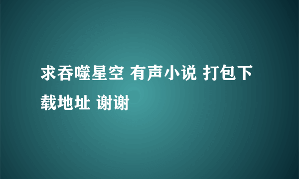 求吞噬星空 有声小说 打包下载地址 谢谢