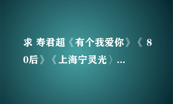 求 寿君超《有个我爱你》《 80后》《上海宁灵光〉《亏欠》4首 MP3格式的知道的请放我邮箱里 谢谢！