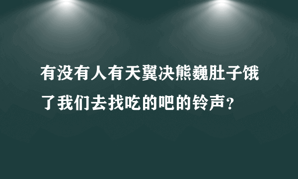 有没有人有天翼决熊巍肚子饿了我们去找吃的吧的铃声？