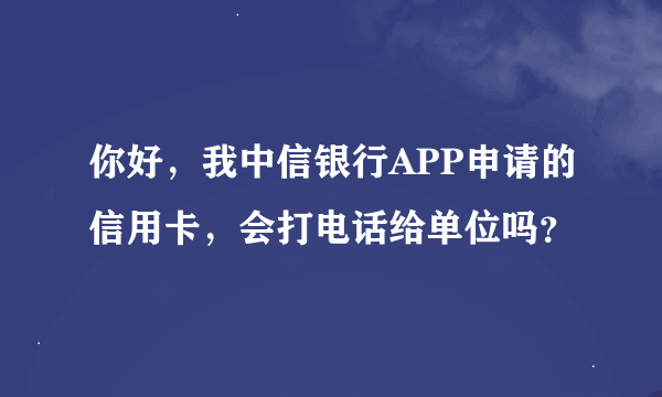 你好，我中信银行APP申请的信用卡，会打电话给单位吗？