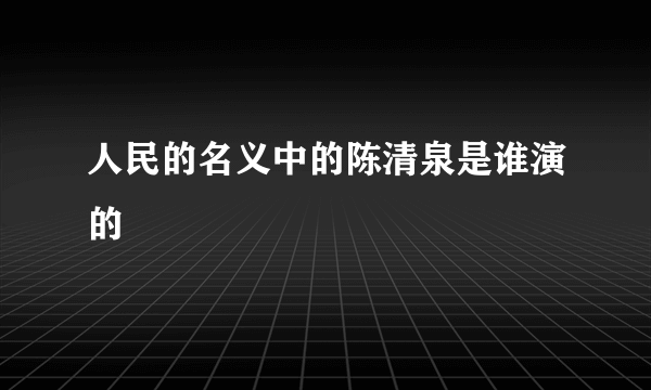 人民的名义中的陈清泉是谁演的