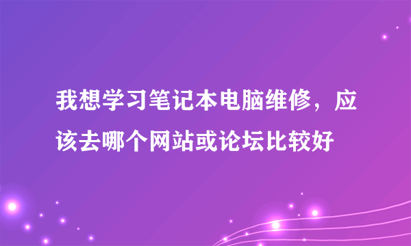 我想学习笔记本电脑维修，应该去哪个网站或论坛比较好