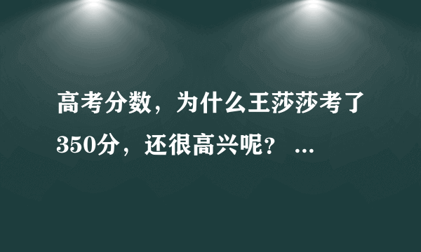 高考分数，为什么王莎莎考了350分，还很高兴呢？ 我表姐考了四百多都说考差了，这是怎么一回事呢？