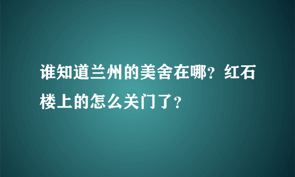 谁知道兰州的美舍在哪？红石楼上的怎么关门了？