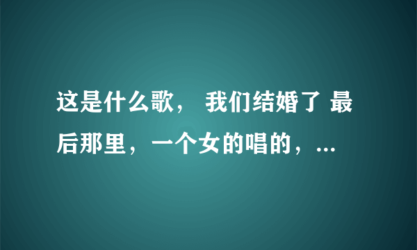 这是什么歌， 我们结婚了 最后那里，一个女的唱的，有图！歌名