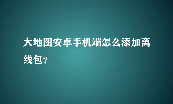 大地图安卓手机端怎么添加离线包？