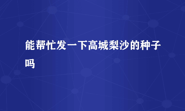 能帮忙发一下高城梨沙的种子吗