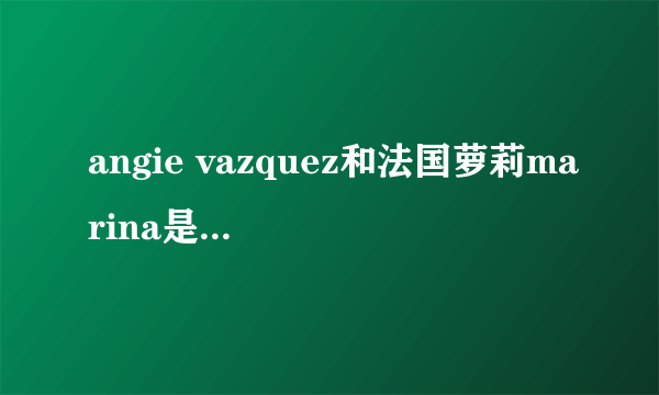 angie vazquez和法国萝莉marina是不是一个人