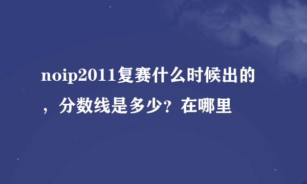 noip2011复赛什么时候出的，分数线是多少？在哪里