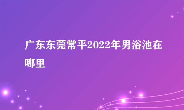 广东东莞常平2022年男浴池在哪里