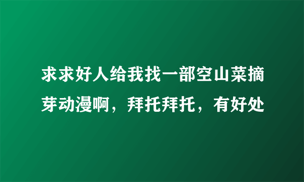 求求好人给我找一部空山菜摘芽动漫啊，拜托拜托，有好处