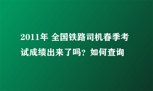 2011年 全国铁路司机春季考试成绩出来了吗？如何查询