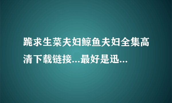 跪求生菜夫妇鲸鱼夫妇全集高清下载链接...最好是迅雷或者百度云..THANK YOU