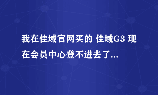 我在佳域官网买的 佳域G3 现在会员中心登不进去了，怎么办啊，我的手机？？？