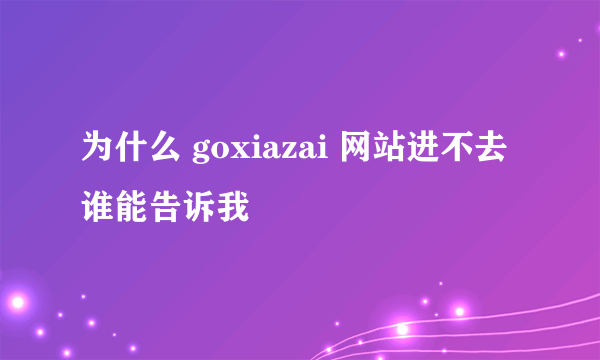 为什么 goxiazai 网站进不去 谁能告诉我