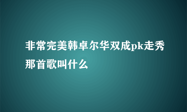 非常完美韩卓尔华双成pk走秀那首歌叫什么